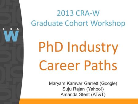 2013 CRA-W Graduate Cohort Workshop PhD Industry Career Paths Maryam Kamvar Garrett (Google) Suju Rajan (Yahoo!) Amanda Stent (AT&T)