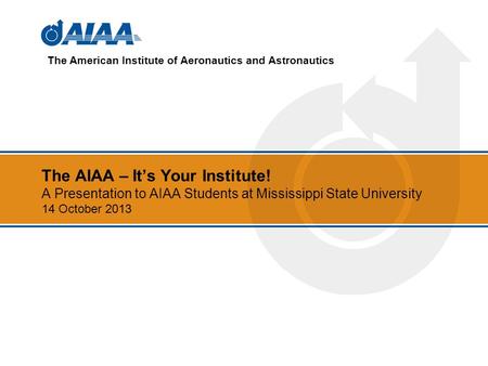 The AIAA – Its Your Institute! A Presentation to AIAA Students at Mississippi State University 14 October 2013 The American Institute of Aeronautics and.