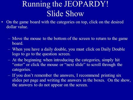 Running the JEOPARDY! Slide Show On the game board with the categories on top, click on the desired dollar value. –Move the mouse to the bottom of the.