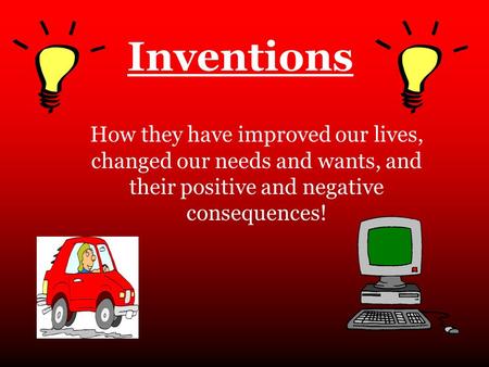 Inventions How they have improved our lives, changed our needs and wants, and their positive and negative consequences!