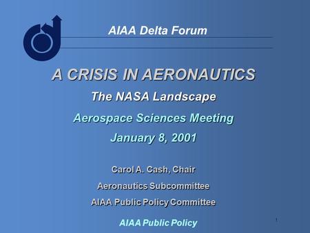1 AIAA Delta Forum AIAA Public Policy A CRISIS IN AERONAUTICS The NASA Landscape Aerospace Sciences Meeting January 8, 2001 Carol A. Cash, Chair Aeronautics.