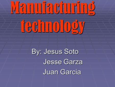 By: Jesus Soto Jesse Garza Jesse Garza Juan Garcia Juan Garcia Manufacturing technology.