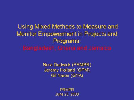 Using Mixed Methods to Measure and Monitor Empowerment in Projects and Programs: Bangladesh, Ghana and Jamaica Nora Dudwick (PRMPR) Jeremy Holland (OPM)