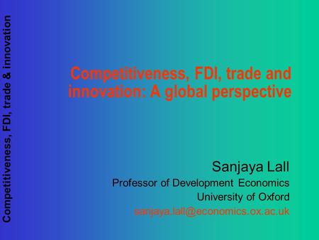 Competitiveness, FDI, trade & innovation Competitiveness, FDI, trade and innovation: A global perspective Sanjaya Lall Professor of Development Economics.