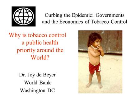 Curbing the Epidemic: Governments and the Economics of Tobacco Control Why is tobacco control a public health priority around the World? Dr. Joy de Beyer.