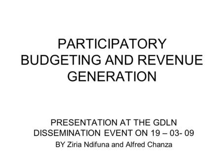 PARTICIPATORY BUDGETING AND REVENUE GENERATION PRESENTATION AT THE GDLN DISSEMINATION EVENT ON 19 – 03- 09 BY Ziria Ndifuna and Alfred Chanza.