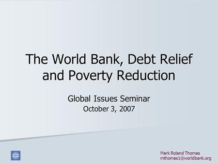 The World Bank, Debt Relief and Poverty Reduction Global Issues Seminar October 3, 2007 Mark Roland Thomas