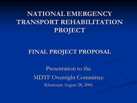 NATIONAL EMERGENCY TRANSPORT REHABILITATION PROJECT FINAL PROJECT PROPOSAL Presentation to the MDTF Oversight Committee Khartoum August 28, 2006.