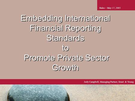 1 Embedding International Financial Reporting Standards to Promote Private Sector Growth Baku – May 17, 2005 Jody Campbell, Managing Partner, Ernst & Young.