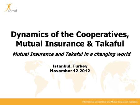 Dynamics of the Cooperatives, Mutual Insurance & Takaful Mutual Insurance and Takaful in a changing world Istanbul, Turkey November 12 2012.
