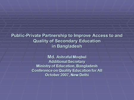 Public-Private Partnership to Improve Access to and Quality of Secondary Education in Bangladesh Md. Ashraful Moqbul Additional Secretary Ministry of Education,