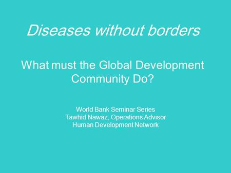 Diseases without borders What must the Global Development Community Do? World Bank Seminar Series Tawhid Nawaz, Operations Advisor Human Development Network.