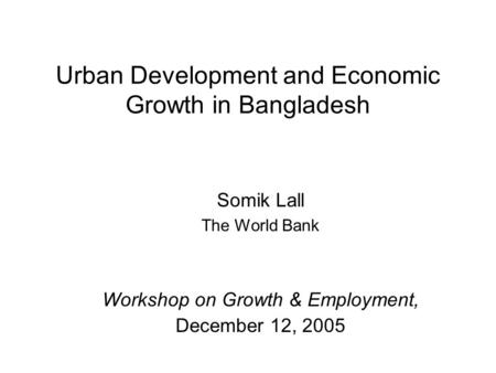Urban Development and Economic Growth in Bangladesh Somik Lall The World Bank Workshop on Growth & Employment, December 12, 2005.