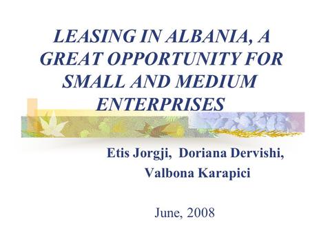 LEASING IN ALBANIA, A GREAT OPPORTUNITY FOR SMALL AND MEDIUM ENTERPRISES Etis Jorgji, Doriana Dervishi, Valbona Karapici June, 2008.