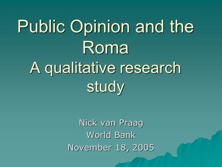 Public Opinion and the Roma A qualitative research study Nick van Praag World Bank November 18, 2005.
