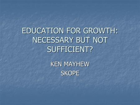 EDUCATION FOR GROWTH: NECESSARY BUT NOT SUFFICIENT? KEN MAYHEW SKOPE.
