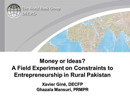 Money or Ideas? A Field Experiment on Constraints to Entrepreneurship in Rural Pakistan Xavier Giné, DECFP Ghazala Mansuri, PRMPR Money or Ideas? A Field.