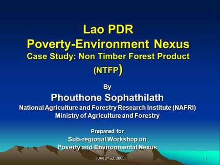 1 June 21-22, 2005 Lao PDR Poverty-Environment Nexus Case Study: Non Timber Forest Product (NTFP ) By Phouthone Sophathilath National Agriculture and Forestry.