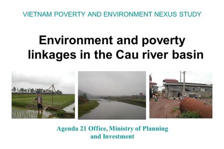VIETNAM POVERTY AND ENVIRONMENT NEXUS STUDY Environment and poverty linkages in the Cau river basin Agenda 21 Office, Ministry of Planning and Investment.