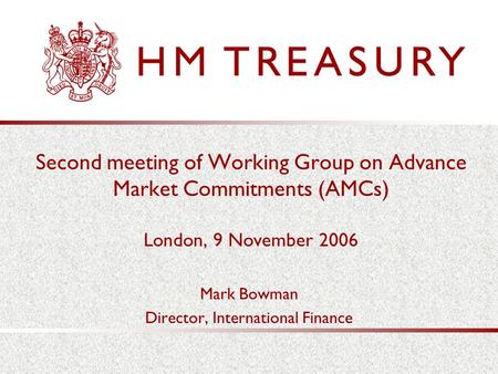 Second meeting of Working Group on Advance Market Commitments (AMCs) London, 9 November 2006 Mark Bowman Director, International Finance.