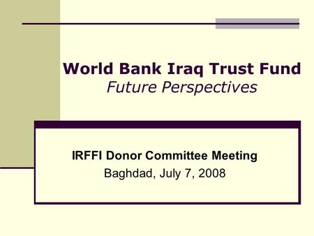 World Bank Iraq Trust Fund Future Perspectives IRFFI Donor Committee Meeting Baghdad, July 7, 2008.