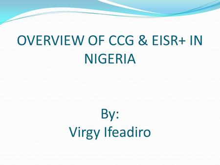 OVERVIEW OF CCG & EISR+ IN NIGERIA By: Virgy Ifeadiro.