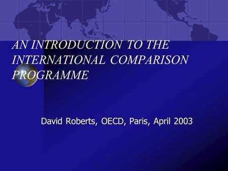 AN INTRODUCTION TO THE INTERNATIONAL COMPARISON PROGRAMME David Roberts, OECD, Paris, April 2003.