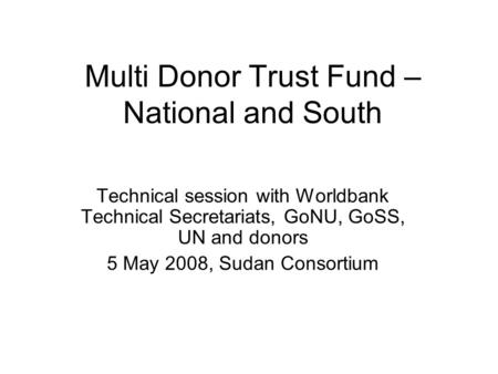 Multi Donor Trust Fund – National and South Technical session with Worldbank Technical Secretariats, GoNU, GoSS, UN and donors 5 May 2008, Sudan Consortium.