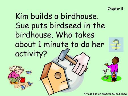 Chapter 8 Kim builds a birdhouse. Sue puts birdseed in the birdhouse. Who takes about 1 minute to do her activity? *Press Esc at anytime to end show Click.