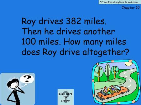 Chapter 10 Roy drives 382 miles. Then he drives another 100 miles. How many miles does Roy drive altogether? Click here for answer *Press Esc at anytime.