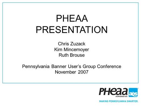 1 PHEAA PRESENTATION Chris Zuzack Kim Mincemoyer Ruth Brouse Pennsylvania Banner Users Group Conference November 2007.