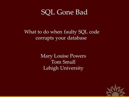 SQL Gone Bad What to do when faulty SQL code corrupts your database Mary Louise Powers Tom Smull Lehigh University.