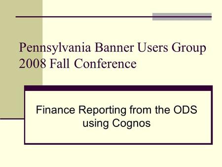 Pennsylvania Banner Users Group 2008 Fall Conference Finance Reporting from the ODS using Cognos.