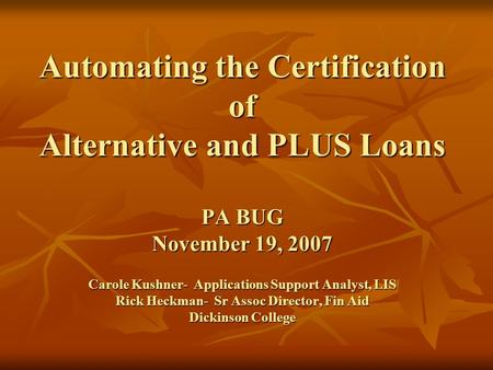 Automating the Certification of Alternative and PLUS Loans PA BUG November 19, 2007 Carole Kushner- Applications Support Analyst, LIS Rick Heckman-