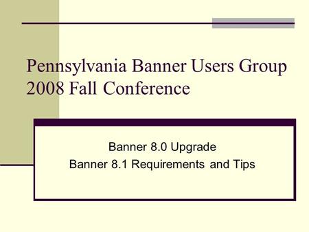 Pennsylvania Banner Users Group 2008 Fall Conference Banner 8.0 Upgrade Banner 8.1 Requirements and Tips.
