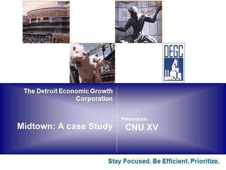 The Detroit Economic Growth Corporation Midtown: A case Study Stay Focused. Be Efficient. Prioritize. CNU XV Presented to.