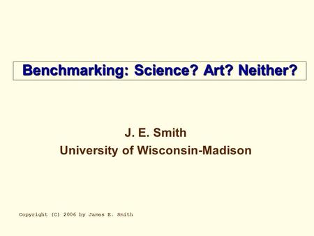 Benchmarking: Science? Art? Neither? J. E. Smith University of Wisconsin-Madison Copyright (C) 2006 by James E. Smith.