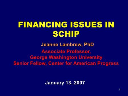 1 FINANCING ISSUES IN SCHIP Jeanne Lambrew, PhD Associate Professor, George Washington University Senior Fellow, Center for American Progress January 13,