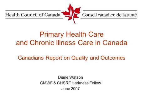 Primary Health Care and Chronic Illness Care in Canada Canadians Report on Quality and Outcomes Diane Watson CMWF & CHSRF Harkness Fellow June 2007.