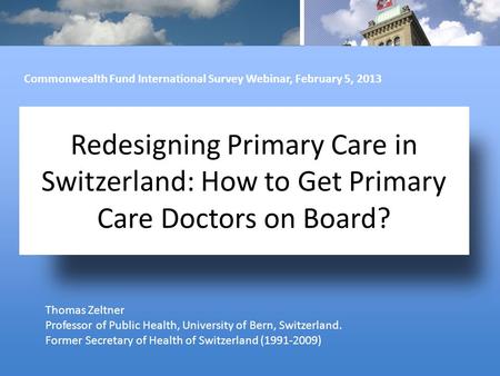 Redesigning Primary Care in Switzerland: How to Get Primary Care Doctors on Board? Thomas Zeltner Professor of Public Health, University of Bern, Switzerland.