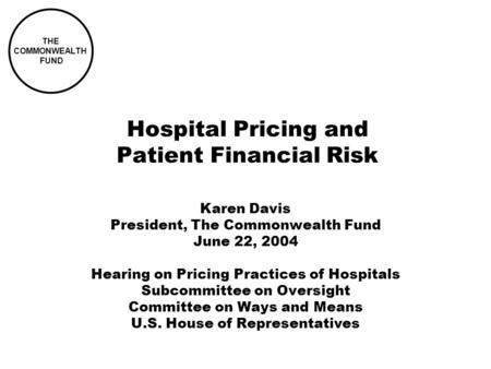 THE COMMONWEALTH FUND Hospital Pricing and Patient Financial Risk Karen Davis President, The Commonwealth Fund June 22, 2004 Hearing on Pricing Practices.