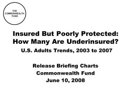 THE COMMONWEALTH FUND Insured But Poorly Protected: How Many Are Underinsured? U.S. Adults Trends, 2003 to 2007 Release Briefing Charts Commonwealth Fund.
