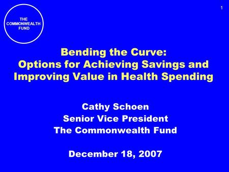 THE COMMONWEALTH FUND 1 Bending the Curve: Options for Achieving Savings and Improving Value in Health Spending Cathy Schoen Senior Vice President The.
