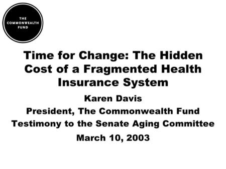 Time for Change: The Hidden Cost of a Fragmented Health Insurance System Karen Davis President, The Commonwealth Fund Testimony to the Senate Aging Committee.