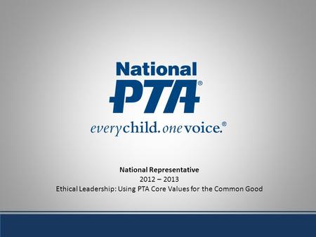 National Representative 2012 – 2013 Ethical Leadership: Using PTA Core Values for the Common Good.