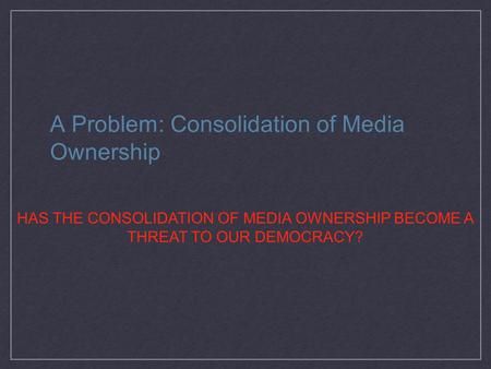 A Problem: Consolidation of Media Ownership HAS THE CONSOLIDATION OF MEDIA OWNERSHIP BECOME A THREAT TO OUR DEMOCRACY?