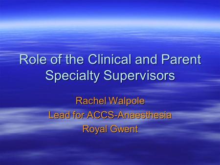 Role of the Clinical and Parent Specialty Supervisors Rachel Walpole Lead for ACCS-Anaesthesia Royal Gwent.