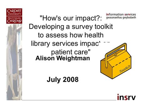 How's our impact?: Developing a survey toolkit to assess how health library services impact on patient care Alison Weightman July 2008.