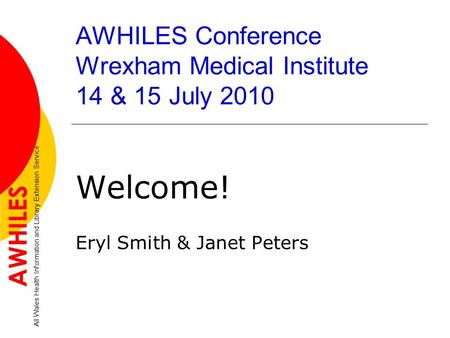 AWHILES Conference Wrexham Medical Institute 14 & 15 July 2010 Welcome! Eryl Smith & Janet Peters AWHILES All Wales Health Information and Library Extension.