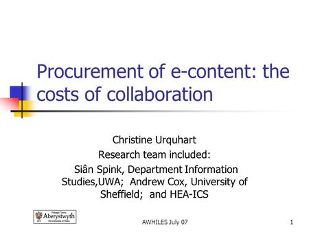 AWHILES July 071 Procurement of e-content: the costs of collaboration Christine Urquhart Research team included: Siân Spink, Department Information Studies,UWA;
